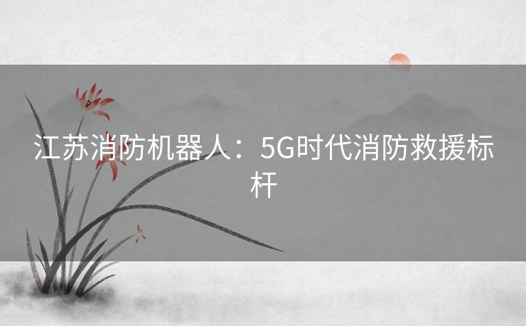 江苏消防机器人:5G时代消防救援标杆 江苏消防机器人:5G时代消防救援标杆