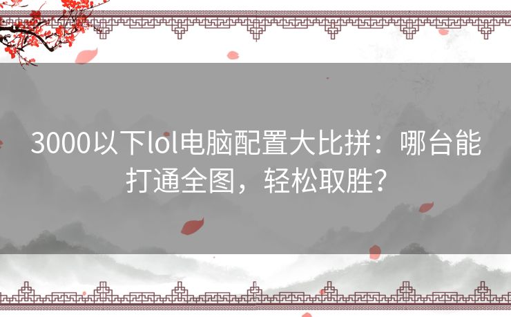 3000以下lol电脑配置大比拼：哪台能打通全图，轻松取胜？