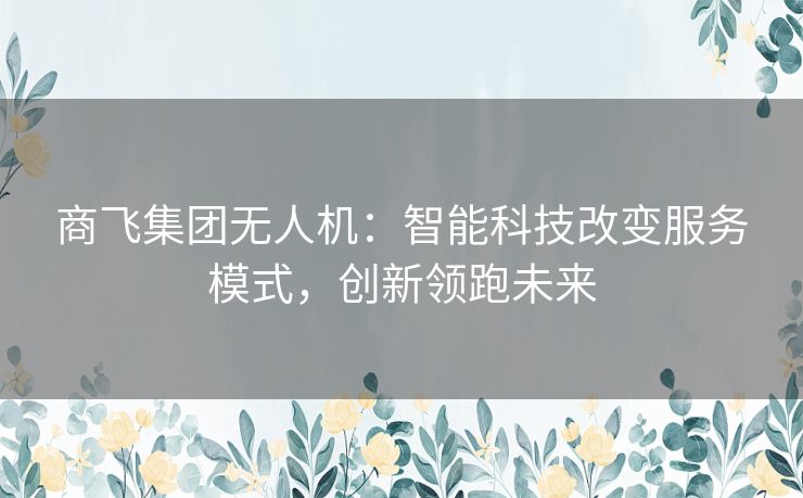 商飞集团无人机:智能科技改变服务模式,创新领跑未来 商飞集团无人机:智能科技改变服务模式,创新领跑未来