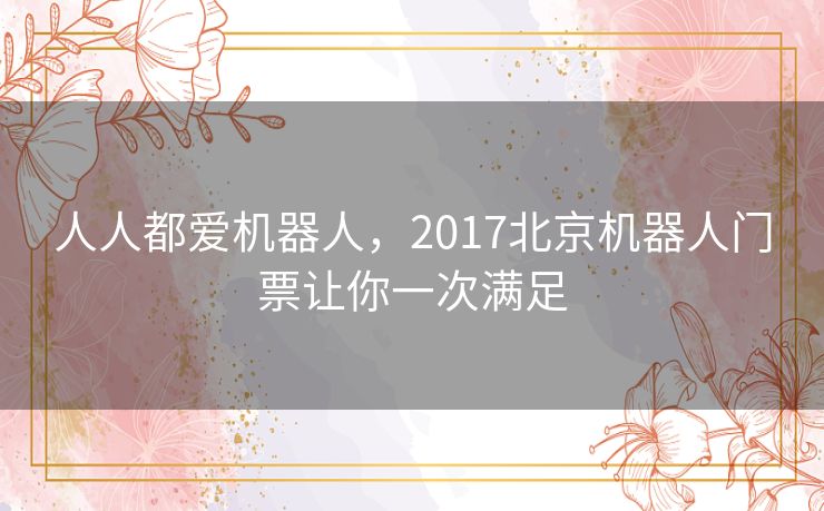 人人都爱机器人,2017北京机器人门票让你一次满足 人人都爱机器人,2017北京机器人门票让你一次满足