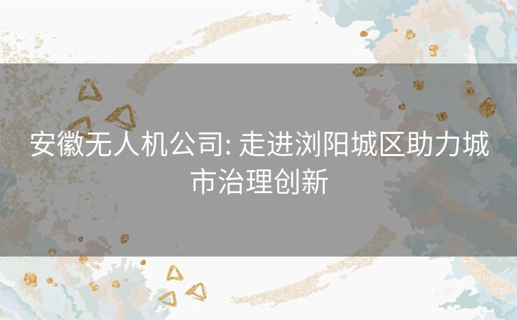 安徽无人机公司: 走进浏阳城区助力城市治理创新 安徽无人机公司: 走进浏阳城区助力城市治理创新
