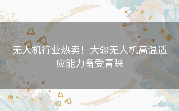 无人机行业热卖!大疆无人机高温适应能力备受青睐 无人机行业热卖!大疆无人机高温适应能力备受青睐