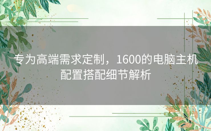 专为高端需求定制,1600的电脑主机配置搭配细节解析 专为高端需求定制,1600的电脑主机配置搭配细节解析