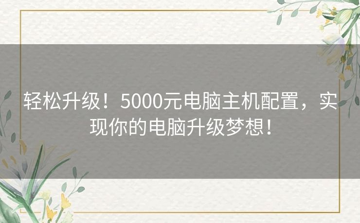 轻松升级!5000元电脑主机配置,实现你的电脑升级梦想! 轻松升级!5000元电脑主机配置,实现你的电脑升级梦想!