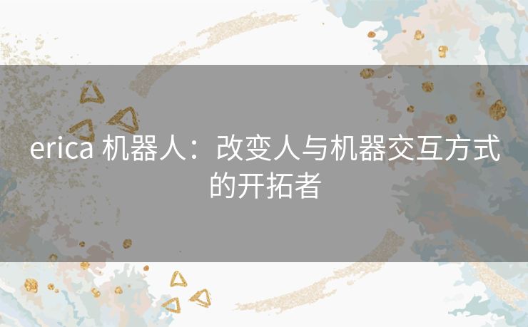 erica 机器人:改变人与机器交互方式的开拓者 erica 机器人:改变人与机器交互方式的开拓者