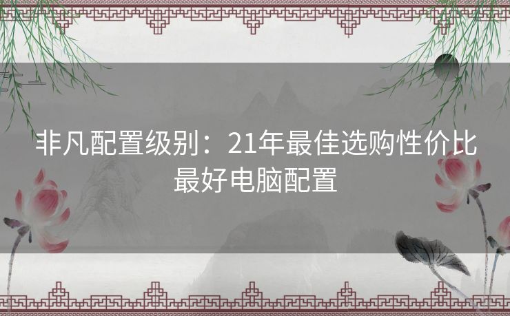 非凡配置级别:21年最佳选购性价比最好电脑配置 非凡配置级别:21年最佳选购性价比最好电脑配置