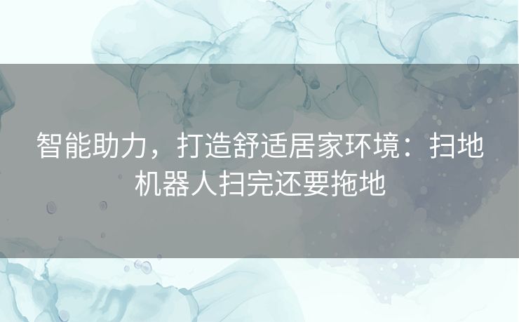 智能助力,打造舒适居家环境:扫地机器人扫完还要拖地 智能助力,打造舒适居家环境:扫地机器人扫完还要拖地