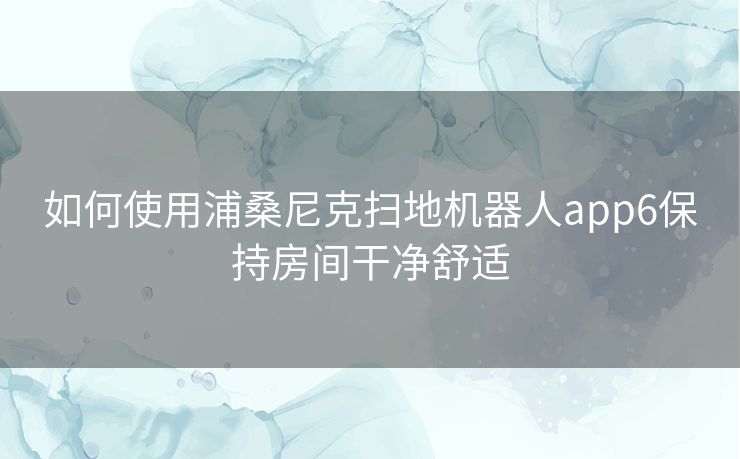 如何使用浦桑尼克扫地机器人app6保持房间干净舒适 如何使用浦桑尼克扫地机器人app6保持房间干净舒适