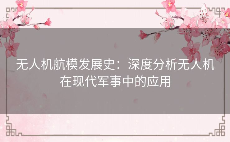 无人机航模发展史:深度分析无人机在现代军事中的应用 无人机航模发展史:深度分析无人机在现代军事中的应用