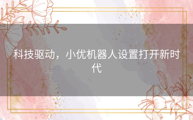 科技驱动,小优机器人设置打开新时代 科技驱动,小优机器人设置打开新时代
