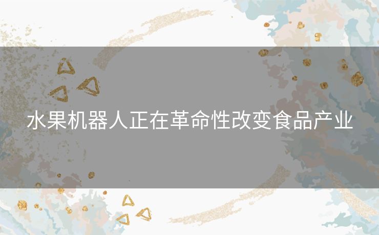 水果机器人正在革命性改变食品产业 水果机器人正在革命性改变食品产业
