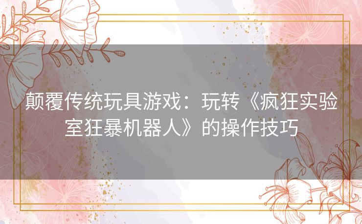 颠覆传统玩具游戏:玩转《疯狂实验室狂暴机器人》的操作技巧 颠覆传统玩具游戏:玩转《疯狂实验室狂暴机器人》的操作技巧