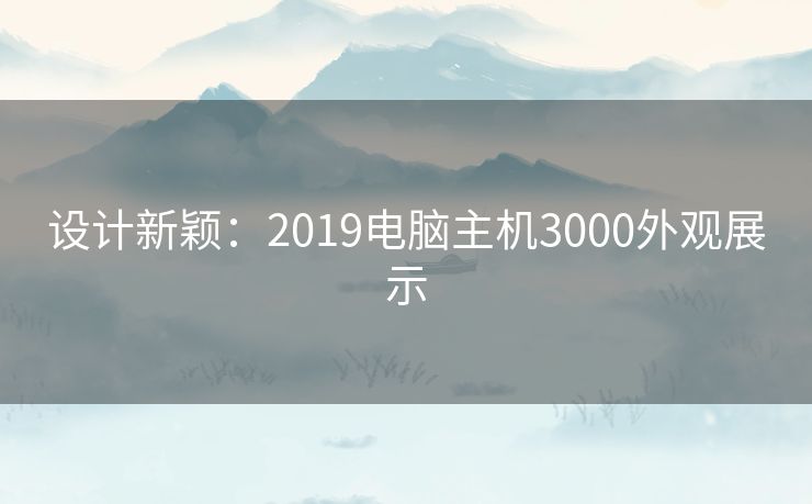 设计新颖:2019电脑主机3000外观展示 设计新颖:2019电脑主机3000外观展示