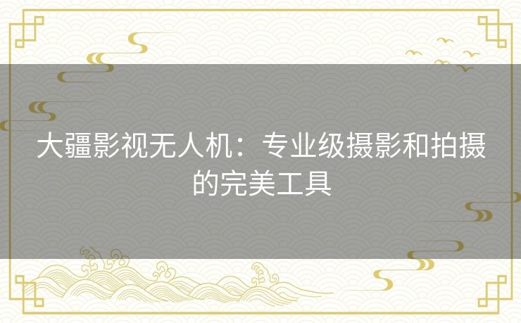 大疆影视无人机:专业级摄影和拍摄的完美工具 大疆影视无人机:专业级摄影和拍摄的完美工具