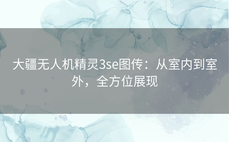 大疆无人机精灵3se图传:从室内到室外,全方位展现 大疆无人机精灵3se图传:从室内到室外,全方位展现