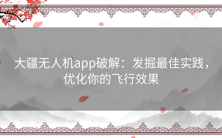 大疆无人机app破解:发掘最佳实践,优化你的飞行效果 大疆无人机app破解:发掘最佳实践,优化你的飞行效果