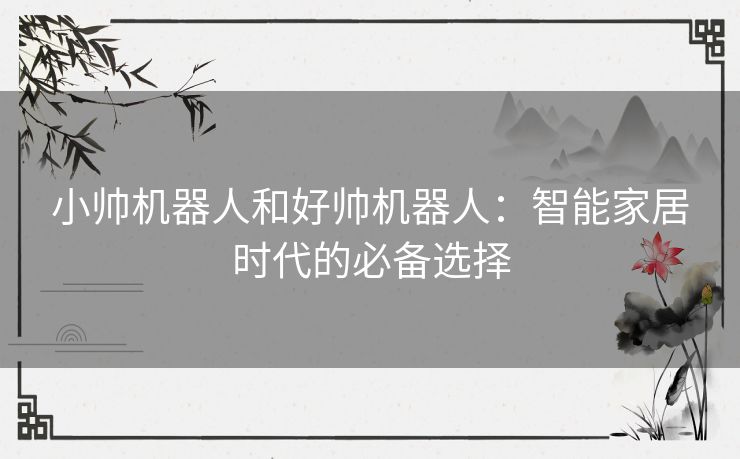 小帅机器人和好帅机器人:智能家居时代的必备选择 小帅机器人和好帅机器人:智能家居时代的必备选择