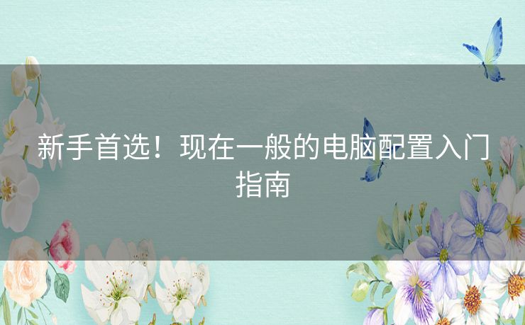 新手首选!现在一般的电脑配置入门指南 新手首选!现在一般的电脑配置入门指南