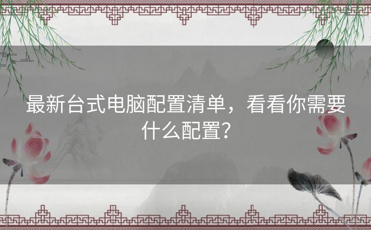 最新台式电脑配置清单,看看你需要什么配置? 最新台式电脑配置清单,看看你需要什么配置?