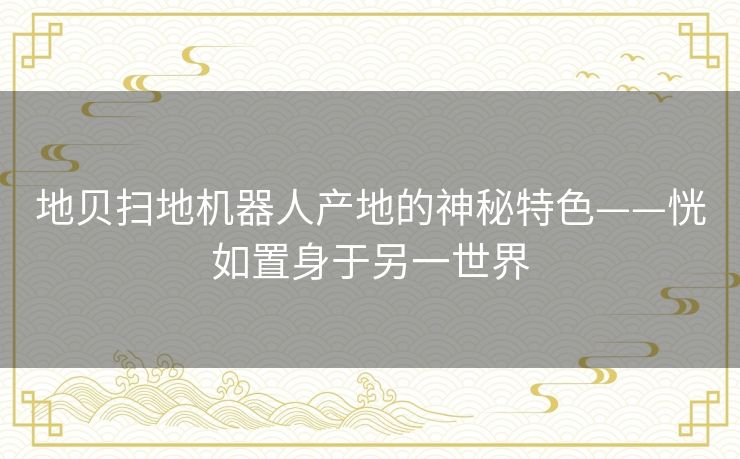 地贝扫地机器人产地的神秘特色——恍如置身于另一世界 地贝扫地机器人产地的神秘特色——恍如置身于另一世界