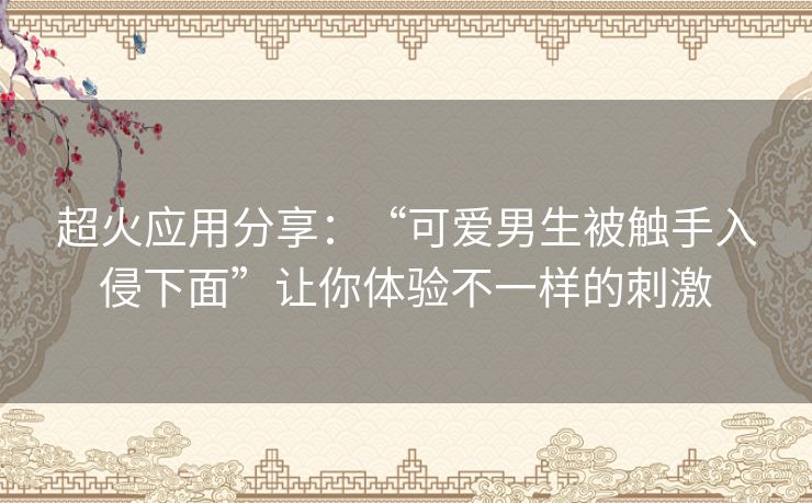 超火应用分享:“可爱男生被触手入侵下面”让你体验不一样的刺激 超火应用分享:“可爱男生被触手入侵下面”让你体验不一样的刺激