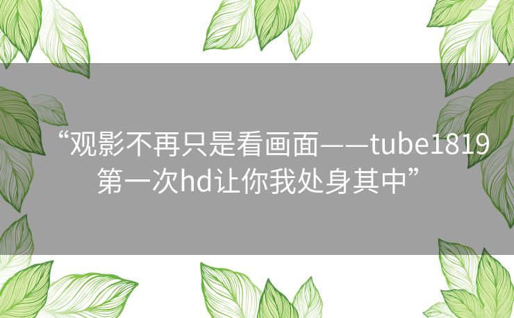 “观影不再只是看画面——tube1819第一次hd让你我处身其中” “观影不再只是看画面——tube1819第一次hd让你我处身其中”