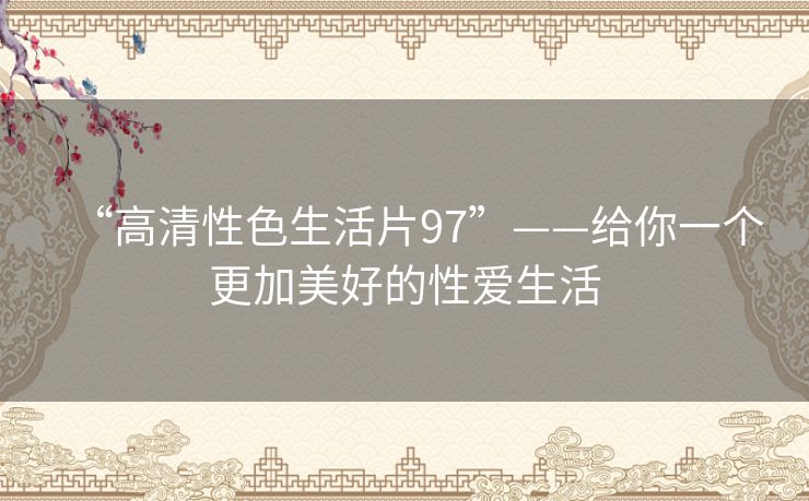 “高清性色生活片97”——给你一个更加美好的性爱生活 “高清性色生活片97”——给你一个更加美好的性爱生活