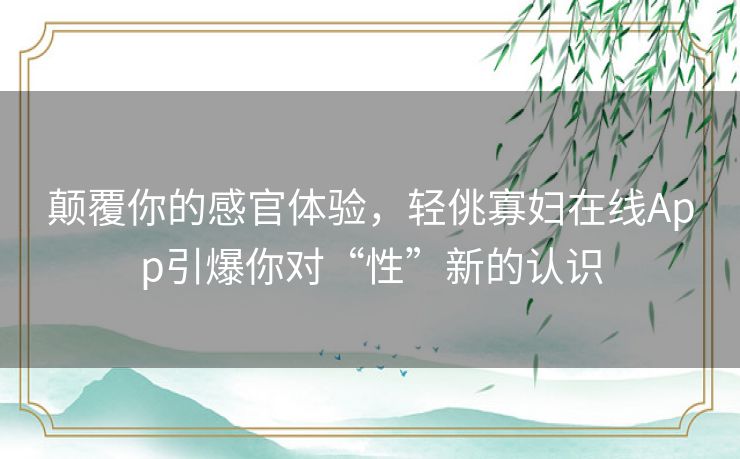 颠覆你的感官体验,轻佻寡妇在线App引爆你对“性”新的认识 颠覆你的感官体验,轻佻寡妇在线App引爆你对“性”新的认识