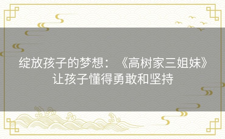 绽放孩子的梦想:《高树家三姐妹》让孩子懂得勇敢和坚持 绽放孩子的梦想:《高树家三姐妹》让孩子懂得勇敢和坚持