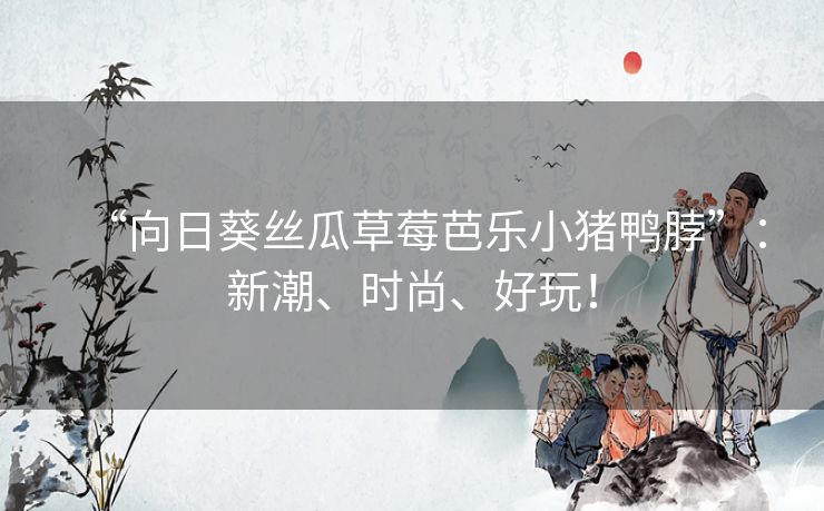 “向日葵丝瓜草莓芭乐小猪鸭脖”:新潮、时尚、好玩! “向日葵丝瓜草莓芭乐小猪鸭脖”:新潮、时尚、好玩!