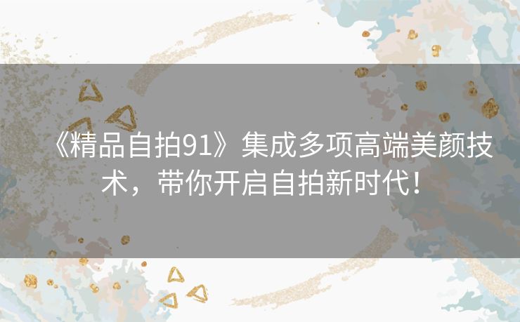 《精品自拍91》集成多项高端美颜技术,带你开启自拍新时代! 《精品自拍91》集成多项高端美颜技术,带你开启自拍新时代!