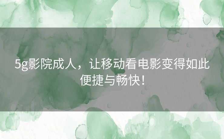 5g影院成人，让移动看电影变得如此便捷与畅快！