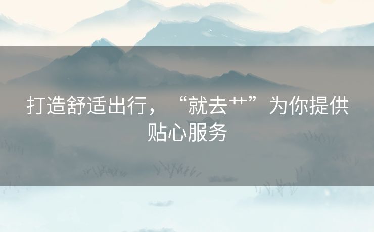 打造舒适出行,“就去艹”为你提供贴心服务 打造舒适出行,“就去艹”为你提供贴心服务