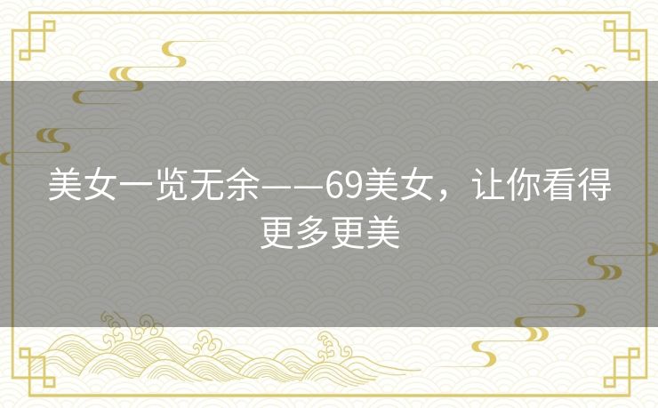 美女一览无余——69美女,让你看得更多更美 美女一览无余——69美女,让你看得更多更美
