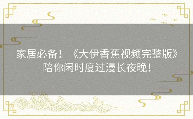 家居必备!《大伊香蕉视频完整版》陪你闲时度过漫长夜晚! 家居必备!《大伊香蕉视频完整版》陪你闲时度过漫长夜晚!