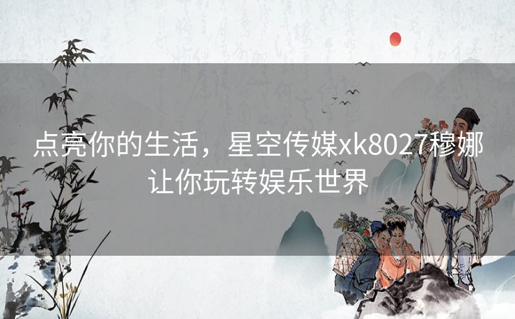 点亮你的生活,星空传媒xk8027穆娜让你玩转娱乐世界 点亮你的生活,星空传媒xk8027穆娜让你玩转娱乐世界
