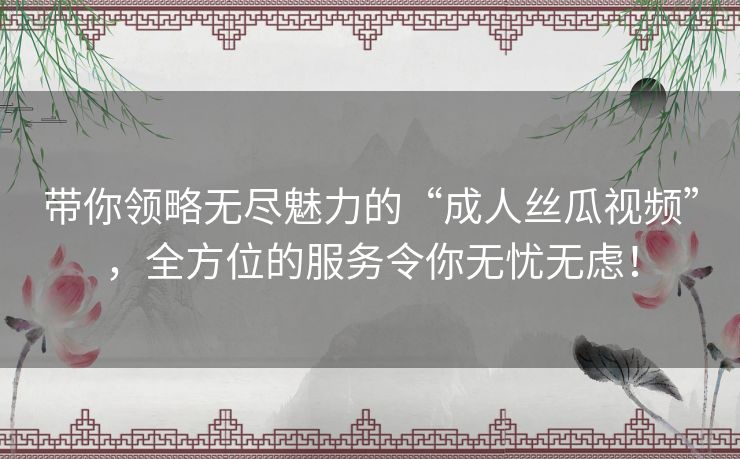 带你领略无尽魅力的“成人丝瓜视频”,全方位的服务令你无忧无虑! 带你领略无尽魅力的“成人丝瓜视频”,全方位的服务令你无忧无虑!