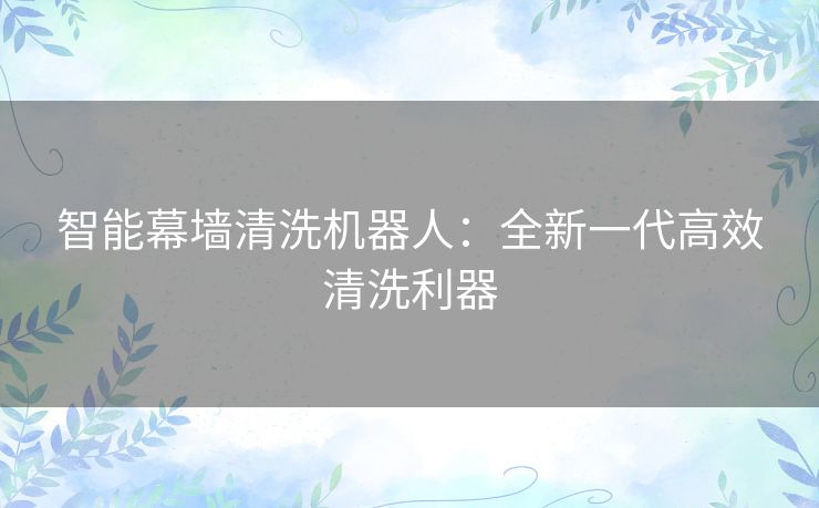 智能幕墙清洗机器人：全新一代高效清洗利器