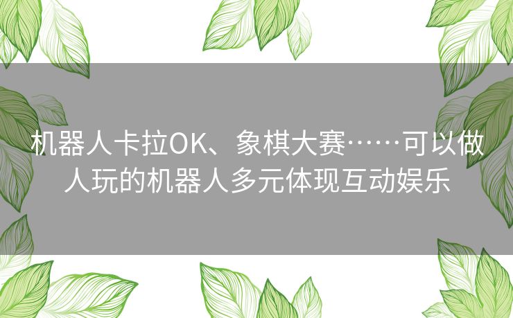 机器人卡拉OK、象棋大赛……可以做人玩的机器人多元体现互动娱乐 机器人卡拉OK、象棋大赛……可以做人玩的机器人多元体现互动娱乐