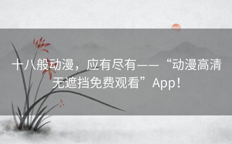 十八般动漫,应有尽有——“动漫高清无遮挡免费观看”App! 十八般动漫,应有尽有——“动漫高清无遮挡免费观看”App!
