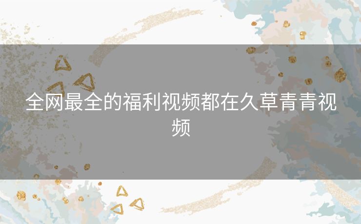 全网最全的福利视频都在久草青青视频 全网最全的福利视频都在久草青青视频