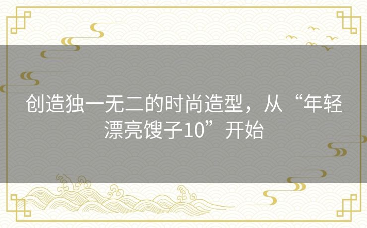 创造独一无二的时尚造型,从“年轻漂亮馊子10”开始 创造独一无二的时尚造型,从“年轻漂亮馊子10”开始