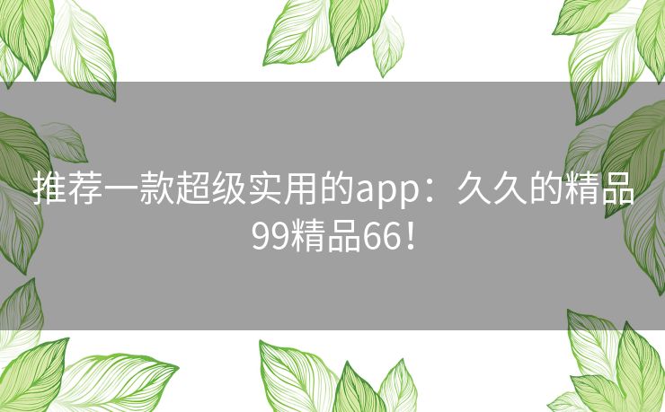 推荐一款超级实用的app:久久的精品99精品66! 推荐一款超级实用的app:久久的精品99精品66!
