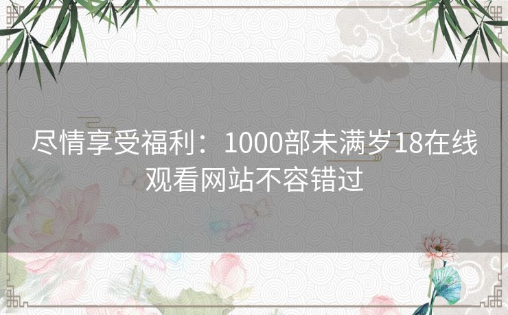 尽情享受福利:1000部未满岁18在线观看网站不容错过 尽情享受福利:1000部未满岁18在线观看网站不容错过
