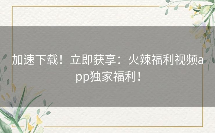 加速下载!立即获享:火辣福利视频app独家福利! 加速下载!立即获享:火辣福利视频app独家福利!