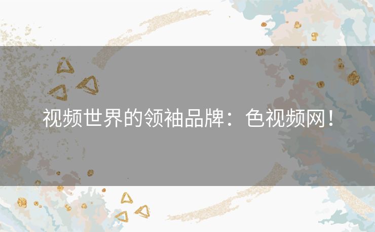 视频世界的领袖品牌:色视频网! 视频世界的领袖品牌:色视频网!