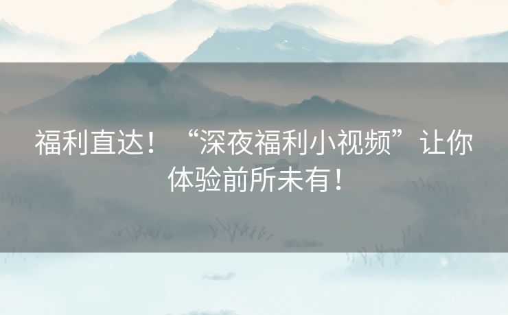 福利直达!“深夜福利小视频”让你体验前所未有! 福利直达!“深夜福利小视频”让你体验前所未有!