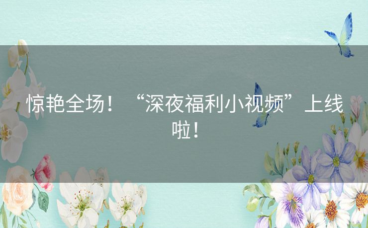 惊艳全场!“深夜福利小视频”上线啦! 惊艳全场!“深夜福利小视频”上线啦!