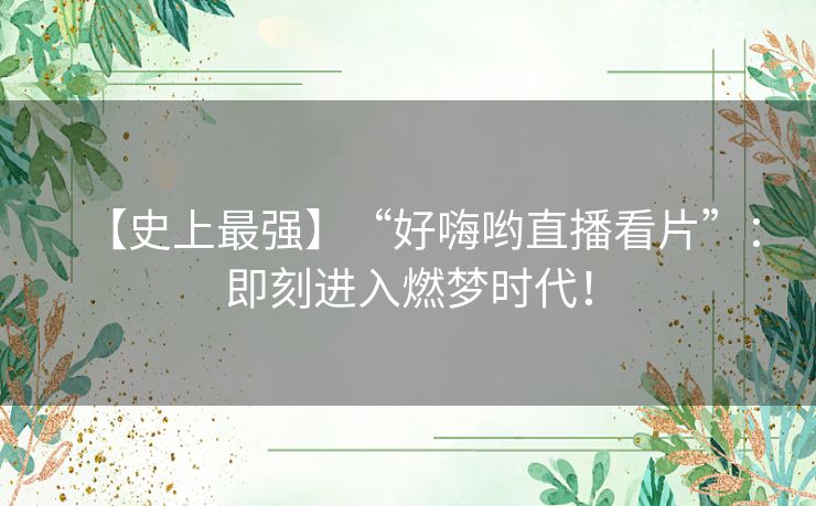 【史上最强】“好嗨哟直播看片”:即刻进入燃梦时代! 【史上最强】“好嗨哟直播看片”:即刻进入燃梦时代!