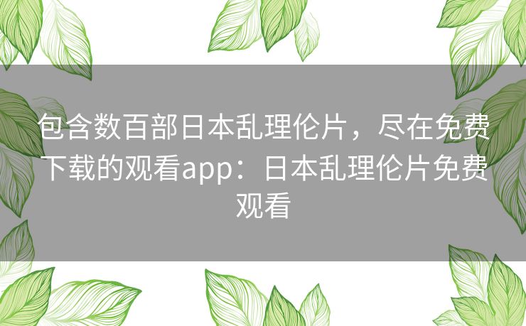 包含数百部日本乱理伦片,尽在免费下载的观看app:日本乱理伦片免费观看 包含数百部日本乱理伦片,尽在免费下载的观看app:日本乱理伦片免费观看